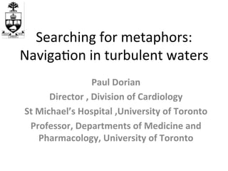 Searching	
  for	
  metaphors:	
  	
  
Naviga4on	
  in	
  turbulent	
  waters	
  
                           Paul	
  Dorian	
  
          Director	
  ,	
  Division	
  of	
  Cardiology	
  
 St	
  Michael’s	
  Hospital	
  ,University	
  of	
  Toronto	
  
  Professor,	
  Departments	
  of	
  Medicine	
  and	
  
       Pharmacology,	
  University	
  of	
  Toronto	
  	
  
 