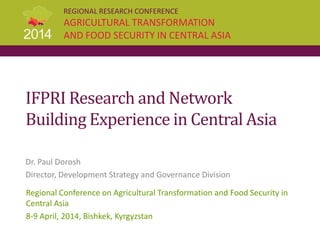 REGIONAL RESEARCH CONFERENCE
AGRICULTURAL TRANSFORMATION
AND FOOD SECURITY IN CENTRAL ASIA
IFPRI Research and Network
Building Experience in Central Asia
Dr. Paul Dorosh
Director, Development Strategy and Governance Division
Regional Conference on Agricultural Transformation and Food Security in
Central Asia
8-9 April, 2014, Bishkek, Kyrgyzstan
 