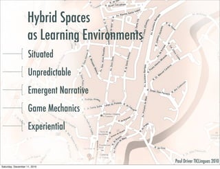 Hybrid Spaces
                    as Learning Environments
                    Situated
                    Unpredictable
                    Emergent Narrative
                    Game Mechanics
                    Experiential


                                               Paul Driver TICLinguas 2010
Saturday, December 11, 2010
 