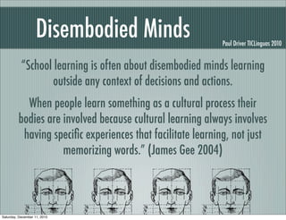 Disembodied Minds                      Paul Driver TICLinguas 2010


           “School learning is often about disembodied minds learning
                  outside any context of decisions and actions.
           When people learn something as a cultural process their
         bodies are involved because cultural learning always involves
          having speciﬁc experiences that facilitate learning, not just
                    memorizing words.” (James Gee 2004)



Saturday, December 11, 2010
 