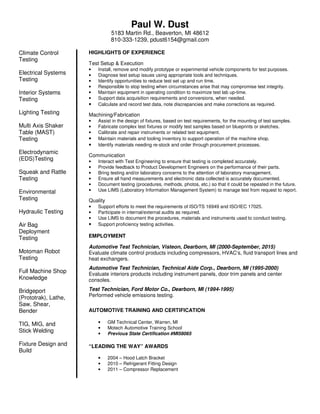 Paul W. Dust
5183 Martin Rd., Beaverton, MI 48612
810-333-1239, pdust6154@gmail.com
Climate Control
Testing
Electrical Systems
Testing
Interior Systems
Testing
Lighting Testing
Multi Axis Shaker
Table (MAST)
Testing
Electrodynamic
(EDS)Testing
Squeak and Rattle
Testing
Environmental
Testing
Hydraulic Testing
Air Bag
Deployment
Testing
Motoman Robot
Testing
Full Machine Shop
Knowledge
Bridgeport
(Prototrak), Lathe,
Saw, Shear,
Bender
TIG, MIG, and
Stick Welding
Fixture Design and
Build
HIGHLIGHTS OF EXPERIENCE
Test Setup & Execution
• Install, remove and modify prototype or experimental vehicle components for test purposes.
• Diagnose test setup issues using appropriate tools and techniques.
• Identify opportunities to reduce test set up and run time.
• Responsible to stop testing when circumstances arise that may compromise test integrity.
• Maintain equipment in operating condition to maximize test lab up-time.
• Support data acquisition requirements and conversions, when needed.
• Calculate and record test data, note discrepancies and make corrections as required.
Machining/Fabrication
• Assist in the design of fixtures, based on test requirements, for the mounting of test samples.
• Fabricate complex test fixtures or modify test samples based on blueprints or sketches.
• Calibrate and repair instruments or related test equipment.
• Maintain materials and tooling inventory to support operation of the machine shop.
• Identify materials needing re-stock and order through procurement processes.
Communication
• Interact with Test Engineering to ensure that testing is completed accurately.
• Provide feedback to Product Development Engineers on the performance of their parts.
• Bring testing and/or laboratory concerns to the attention of laboratory management.
• Ensure all hand measurements and electronic data collected is accurately documented.
• Document testing (procedures, methods, photos, etc.) so that it could be repeated in the future.
• Use LIMS (Laboratory Information Management System) to manage test from request to report.
Quality
• Support efforts to meet the requirements of ISO/TS 16949 and ISO/IEC 17025.
• Participate in internal/external audits as required.
• Use LIMS to document the procedures, materials and instruments used to conduct testing.
• Support proficiency testing activities.
EMPLOYMENT
Automotive Test Technician, Visteon, Dearborn, MI (2000-September, 2015)
Evaluate climate control products including compressors, HVAC‘s, fluid transport lines and
heat exchangers.
Automotive Test Technician, Technical Aide Corp., Dearborn, MI (1995-2000)
Evaluate interiors products including instrument panels, door trim panels and center
consoles.
Test Technician, Ford Motor Co., Dearborn, MI (1994-1995)
Performed vehicle emissions testing.
AUTOMOTIVE TRAINING AND CERTIFICATION
• GM Technical Center, Warren, MI
• Motech Automotive Training School
• Previous State Certification #MI58065
“LEADING THE WAY” AWARDS
• 2004 – Hood Latch Bracket
• 2010 – Refrigerant Fitting Design
• 2011 – Compressor Replacement
 