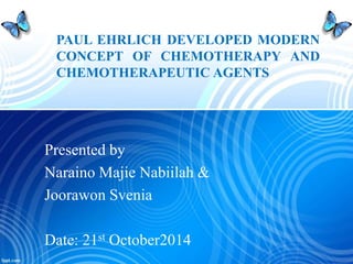 PAUL EHRLICH DEVELOPED MODERN 
CONCEPT OF CHEMOTHERAPY AND 
CHEMOTHERAPEUTIC AGENTS 
Presented by 
Naraino Majie Nabiilah & 
Joorawon Svenia 
Date: 21st October2014 
 
