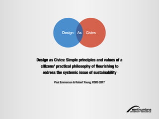CivicsDesign As
Paul Emmerson & Robert Young: RSD6 2017
Design as Civics: Simple principles and values of a
citizens’ practical philosophy of flourishing to
redress the systemic issue of sustainability
 