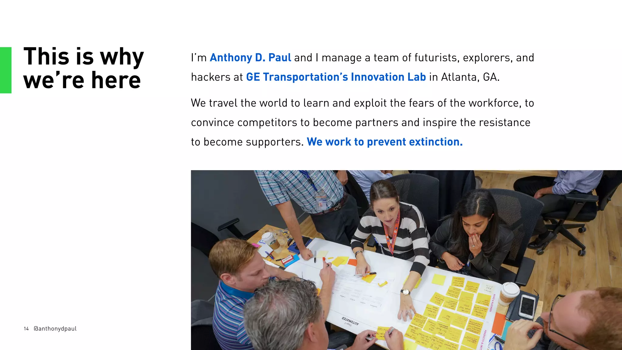 This is why
we’re here
14
I’m Anthony D. Paul and I manage a team of futurists, explorers, and
hackers at GE Transportation’s Innovation Lab in Atlanta, GA.
We travel the world to learn and exploit the fears of the workforce, to
convince competitors to become partners and inspire the resistance
to become supporters. We work to prevent extinction.
@anthonydpaul
 