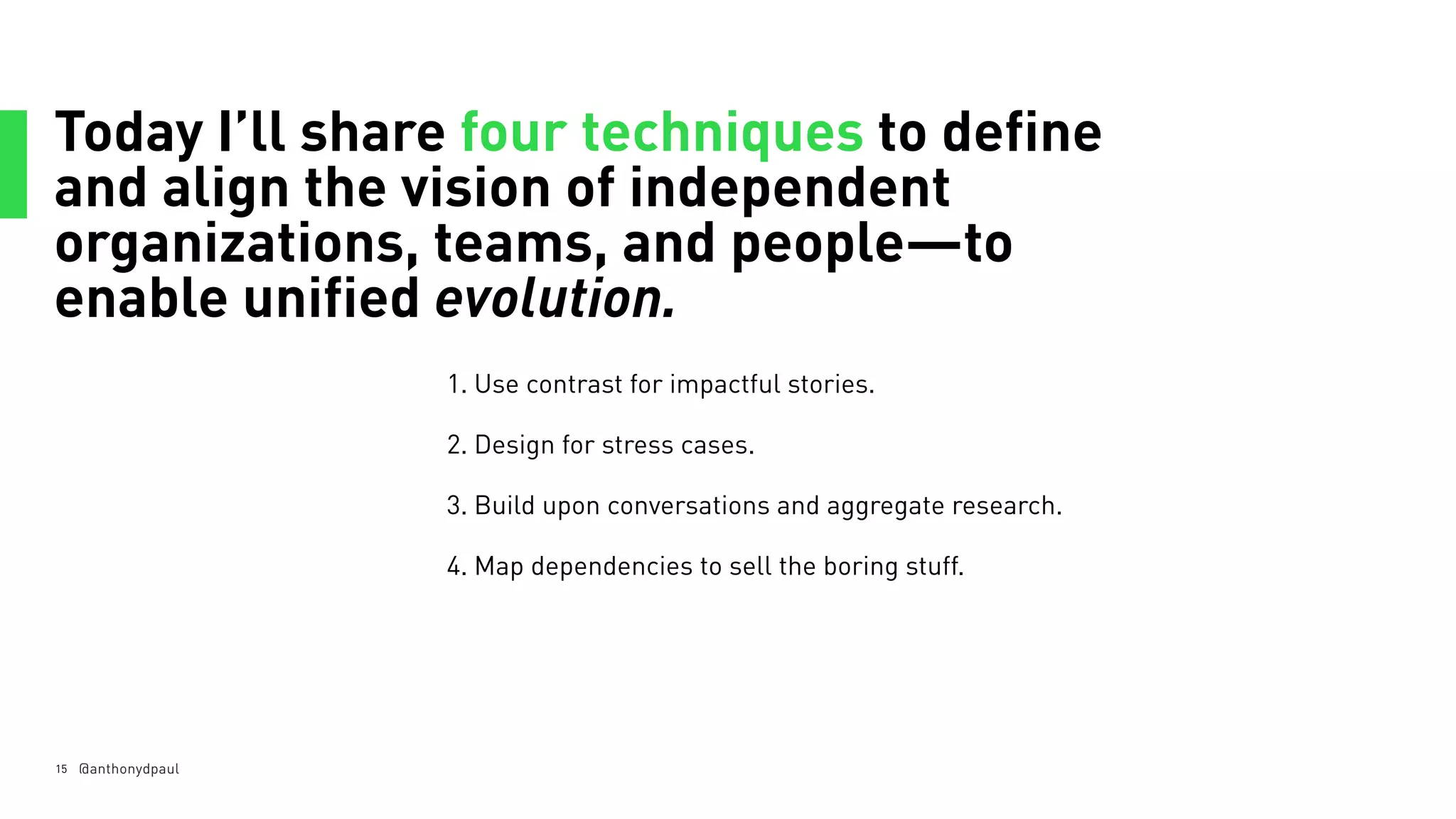 Today I’ll share four techniques to define
and align the vision of independent
organizations, teams, and people—to
enable unified evolution.
15 @anthonydpaul
1. Use contrast for impactful stories.
2. Design for stress cases.
3. Build upon conversations and aggregate research.
4. Map dependencies to sell the boring stuff.
 