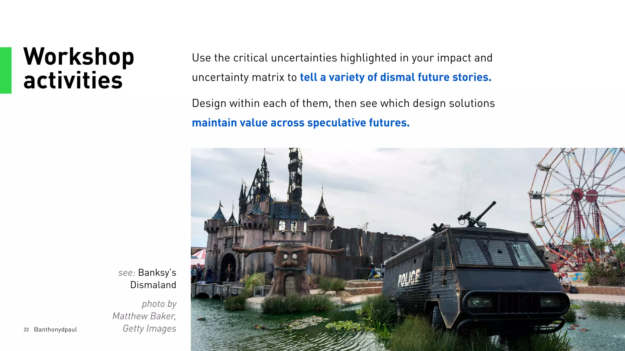 Workshop
activities
22
Use the critical uncertainties highlighted in your impact and
uncertainty matrix to tell a variety of dismal future stories.
Design within each of them, then see which design solutions
maintain value across speculative futures.
@anthonydpaul
see: Banksy’s
Dismaland
photo by
Matthew Baker,
Getty Images
 