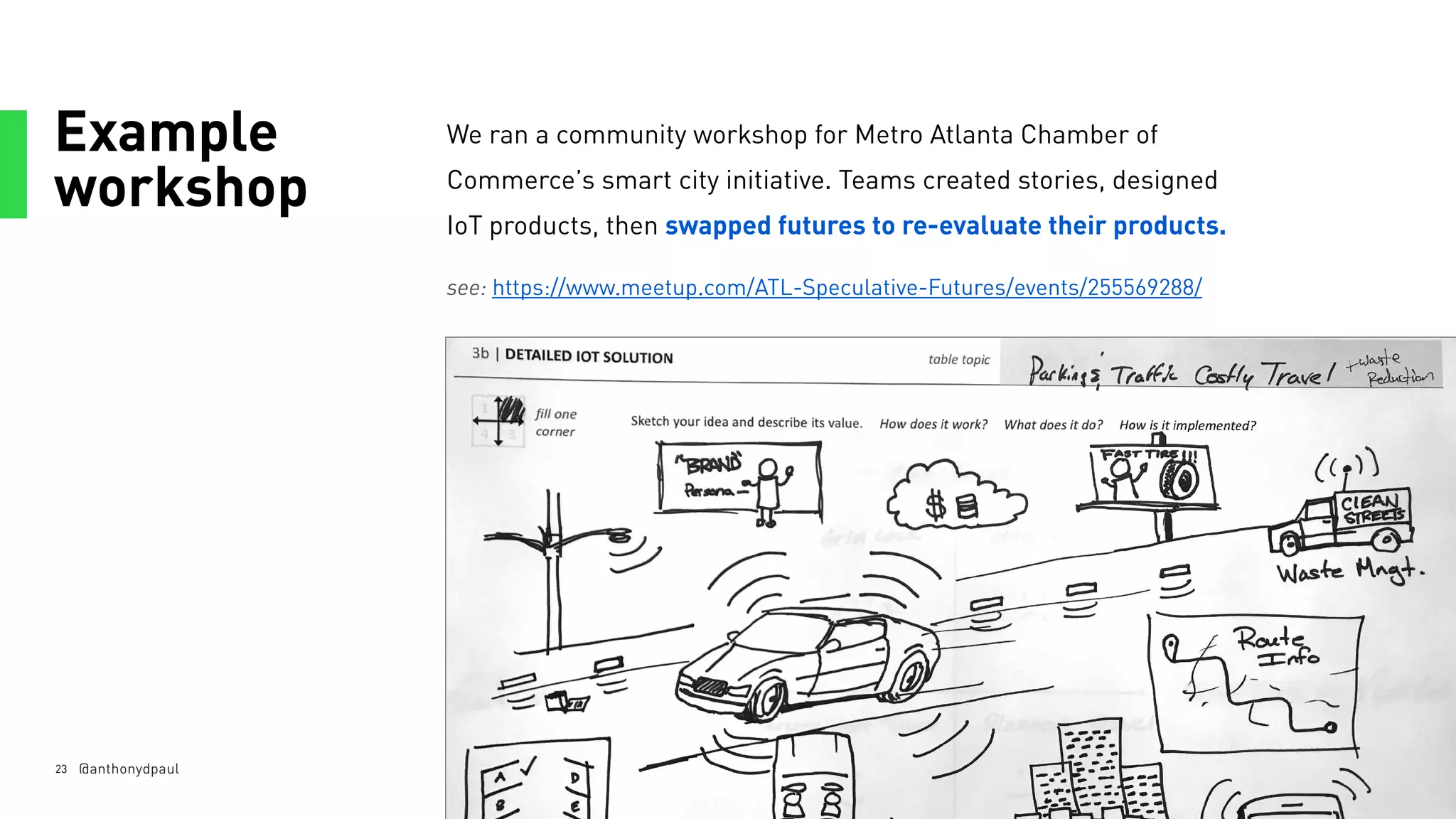 Example
workshop
23
We ran a community workshop for Metro Atlanta Chamber of
Commerce’s smart city initiative. Teams created stories, designed
IoT products, then swapped futures to re-evaluate their products.
see: https://www.meetup.com/ATL-Speculative-Futures/events/255569288/
@anthonydpaul
 