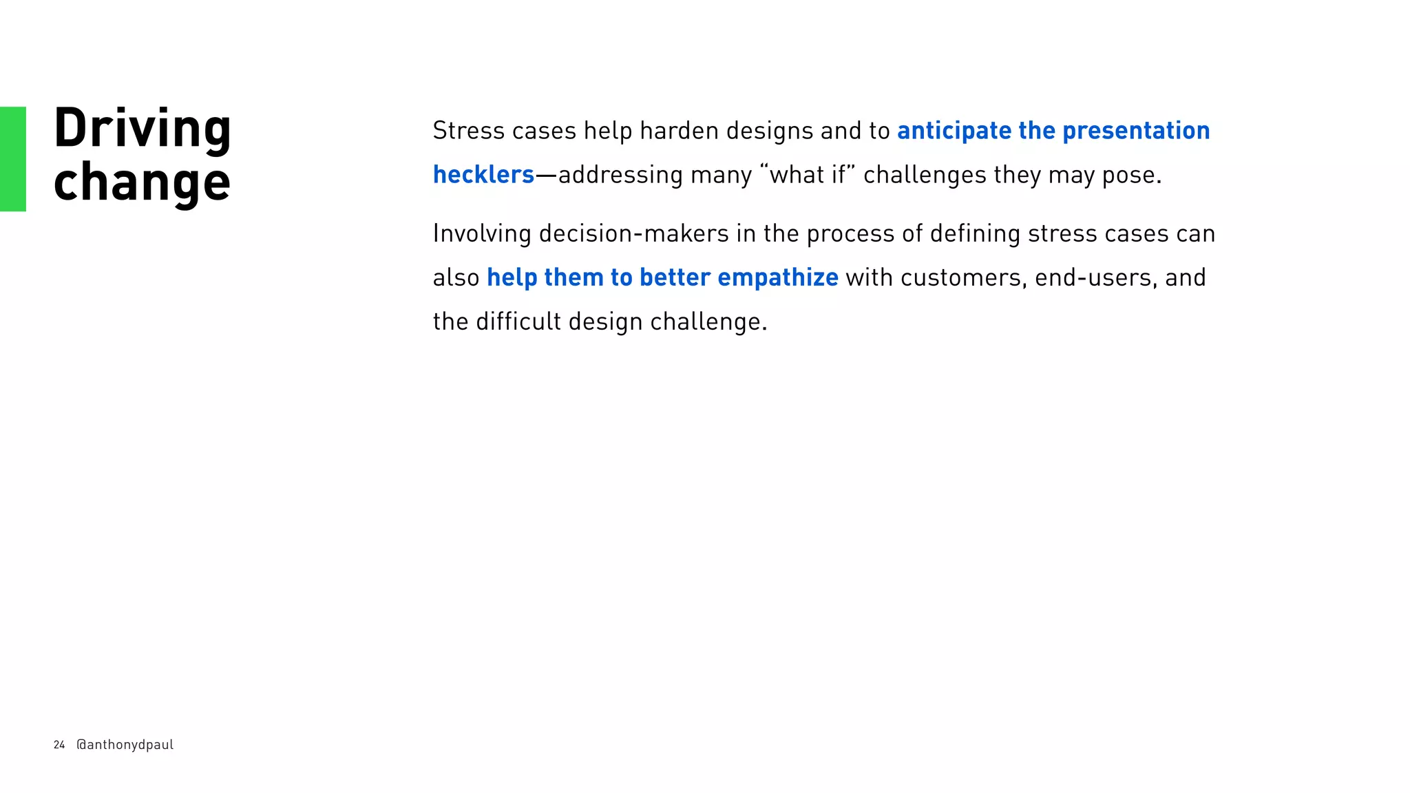 Driving
change
24
Stress cases help harden designs and to anticipate the presentation
hecklers—addressing many “what if” challenges they may pose.
Involving decision-makers in the process of defining stress cases can
also help them to better empathize with customers, end-users, and
the difficult design challenge.
@anthonydpaul
 
