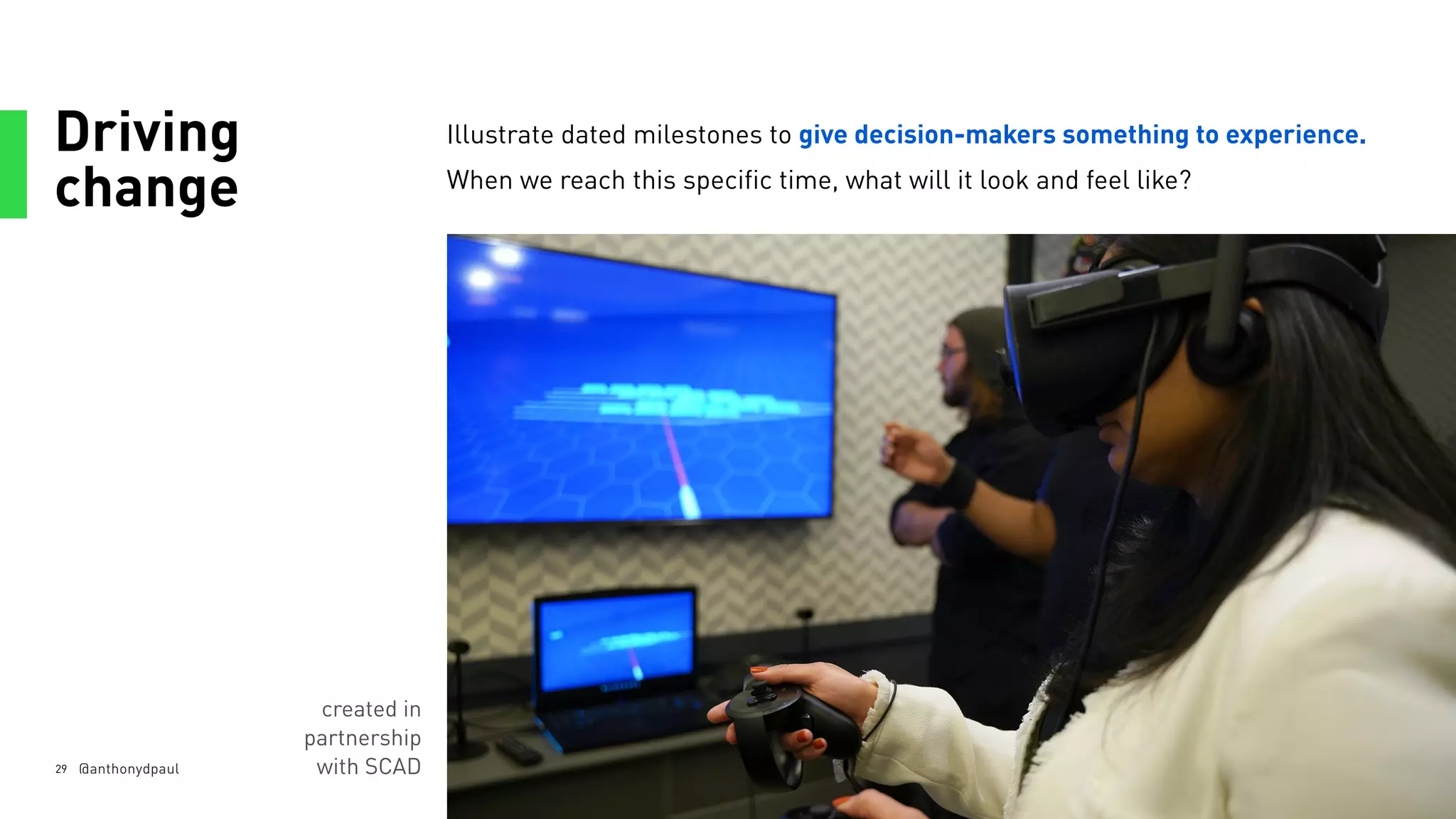 Driving
change
29
Illustrate dated milestones to give decision-makers something to experience.
When we reach this specific time, what will it look and feel like?
@anthonydpaul
created in
partnership
with SCAD
 
