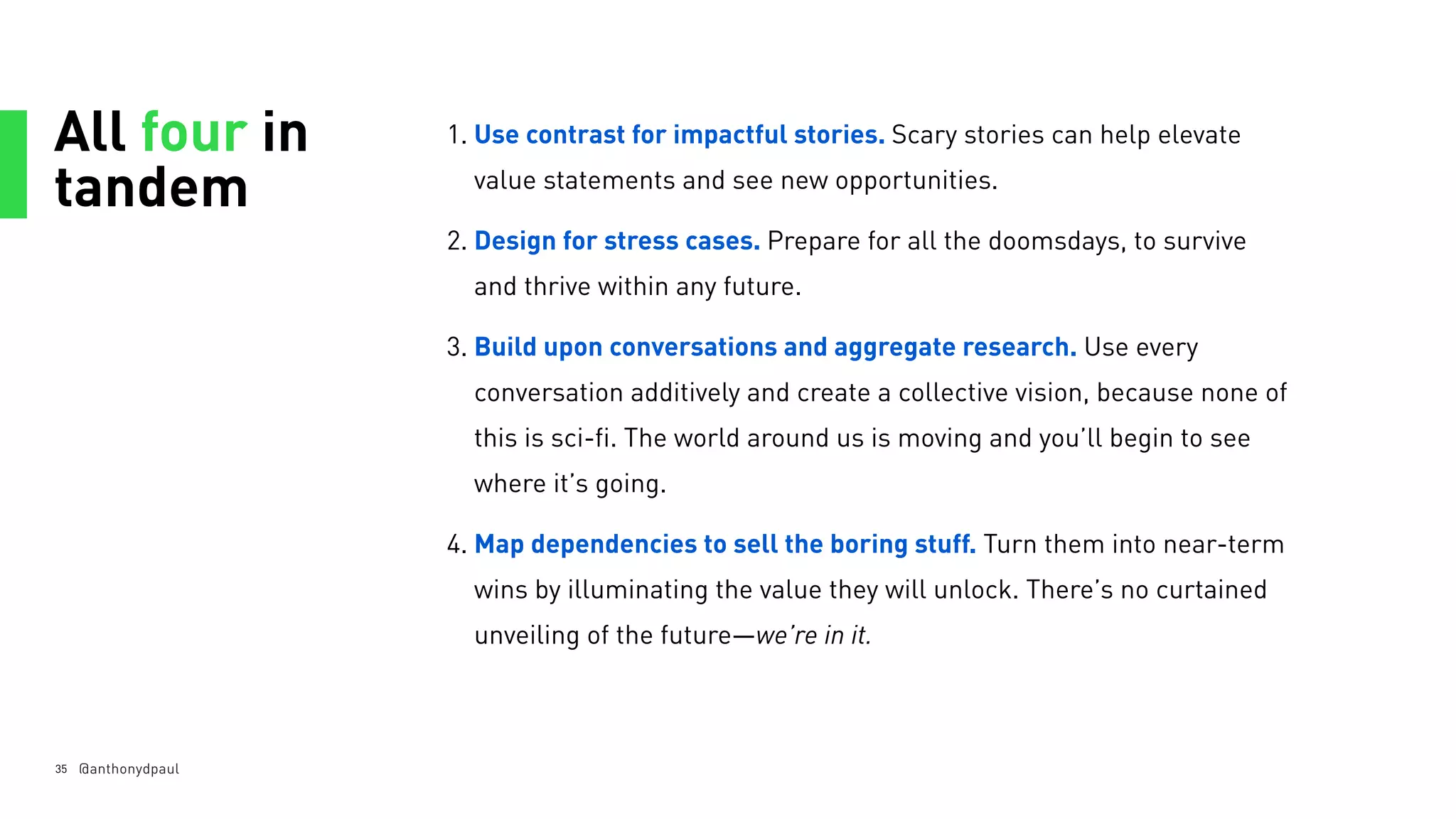 All four in
tandem
35
1. Use contrast for impactful stories. Scary stories can help elevate
value statements and see new opportunities.
2. Design for stress cases. Prepare for all the doomsdays, to survive
and thrive within any future.
3. Build upon conversations and aggregate research. Use every
conversation additively and create a collective vision, because none of
this is sci-fi. The world around us is moving and you’ll begin to see
where it’s going.
4. Map dependencies to sell the boring stuff. Turn them into near-term
wins by illuminating the value they will unlock. There’s no curtained
unveiling of the future—we’re in it.
@anthonydpaul
 