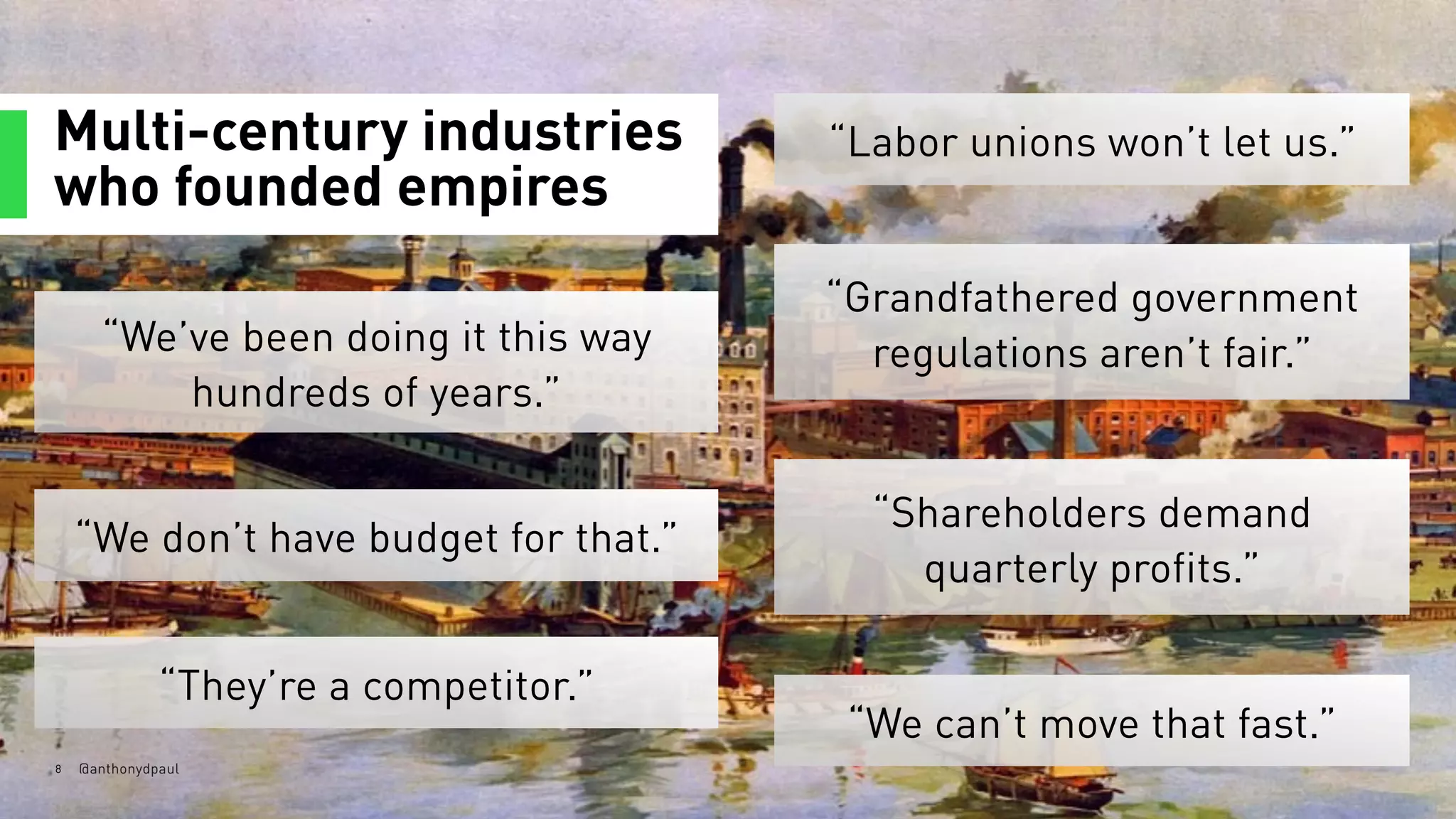Multi-century industries
who founded empires
8 @anthonydpaul
“We’ve been doing it this way
hundreds of years.”
“Labor unions won’t let us.”
“Grandfathered government
regulations aren’t fair.”
“We don’t have budget for that.”
“Shareholders demand  
quarterly profits.”
“They’re a competitor.”
“We can’t move that fast.”
 