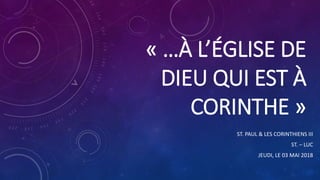 « …À L’ÉGLISE DE
DIEU QUI EST À
CORINTHE »
ST. PAUL & LES CORINTHIENS III
ST. – LUC
JEUDI, LE 03 MAI 2018
 