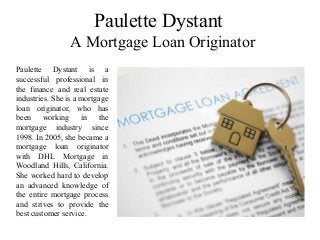 Paulette Dystant
A Mortgage Loan Originator
Paulette Dystant is a
successful professional in
the finance and real estate
industries. She is a mortgage
loan originator, who has
been working in the
mortgage industry since
1998. In 2005, she became a
mortgage loan originator
with DHL Mortgage in
Woodland Hills, California.
She worked hard to develop
an advanced knowledge of
the entire mortgage process
and strives to provide the
best customer service.
 