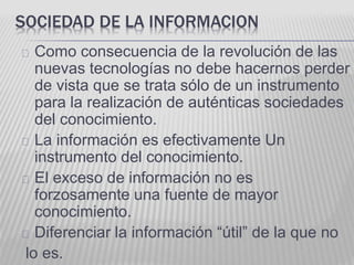 SOCIEDAD DE LA INFORMACION 
Como consecuencia de la revolución de las 
nuevas tecnologías no debe hacernos perder 
de vista que se trata sólo de un instrumento 
para la realización de auténticas sociedades 
del conocimiento. 
La información es efectivamente Un 
instrumento del conocimiento. 
El exceso de información no es 
forzosamente una fuente de mayor 
conocimiento. 
Diferenciar la información “útil” de la que no 
lo es. 
 