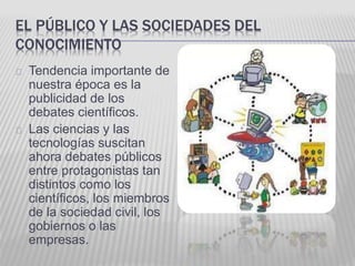EL PÚBLICO Y LAS SOCIEDADES DEL 
CONOCIMIENTO 
Tendencia importante de 
nuestra época es la 
publicidad de los 
debates científicos. 
Las ciencias y las 
tecnologías suscitan 
ahora debates públicos 
entre protagonistas tan 
distintos como los 
científicos, los miembros 
de la sociedad civil, los 
gobiernos o las 
empresas. 
 
