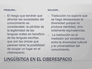 PROBLEMA… SOLUCION… 
El riesgo que tendrán que 
afrontar las sociedades del 
conocimiento es 
considerable: la pérdida de 
la legitimidad de las 
lenguas orales en beneficio 
de las lenguas escritas, 
que son las únicas que 
parecen tener la posibilidad 
de ocupar un lugar en el 
ciberespacio. 
Traducción no supone que 
se haga desaparecer la 
diversidad porque no 
produce identidad, sino 
solamente equivalencias. 
La traducción es el 
mediador por excelencia 
entre la diversidad cultural 
y la universalidad del 
conocimiento. 
LINGÜÍSTICA EN EL CIBERESPACIO 
 