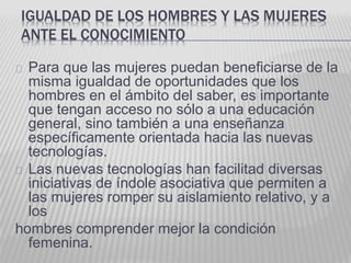 IGUALDAD DE LOS HOMBRES Y LAS MUJERES 
ANTE EL CONOCIMIENTO 
Para que las mujeres puedan beneficiarse de la 
misma igualdad de oportunidades que los 
hombres en el ámbito del saber, es importante 
que tengan acceso no sólo a una educación 
general, sino también a una enseñanza 
específicamente orientada hacia las nuevas 
tecnologías. 
Las nuevas tecnologías han facilitad diversas 
iniciativas de índole asociativa que permiten a 
las mujeres romper su aislamiento relativo, y a 
los 
hombres comprender mejor la condición 
femenina. 
 
