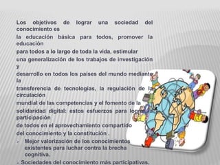 Los objetivos de lograr una sociedad del 
conocimiento es 
la educación básica para todos, promover la 
educación 
para todos a lo largo de toda la vida, estimular 
una generalización de los trabajos de investigación 
y 
desarrollo en todos los países del mundo mediante 
la 
transferencia de tecnologías, la regulación de la 
circulación 
mundial de las competencias y el fomento de la 
solidaridad digital: estos esfuerzos para lograr la 
participación 
de todos en el aprovechamiento compartido 
del conocimiento y la constitución . 
 Mejor valorización de los conocimientos 
existentes para luchar contra la brecha 
cognitiva. 
 Sociedades del conocimiento más participativas. 
