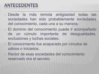 ANTECEDENTES 
Desde la más remota antigüedad todas las 
sociedades han sido probablemente sociedades 
del conocimiento, cada una a su manera. 
El dominio del conocimiento puede ir acompañado 
de un cúmulo importante de desigualdades, 
exclusiones y luchas sociales. 
El conocimiento fue acaparado por círculos de 
sábios o iniciados. 
Rector de esas sociedades del conocimiento 
reservado era el secreto. 
 