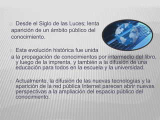 Desde el Siglo de las Luces; lenta 
aparición de un ámbito público del 
conocimiento. 
Esta evolución histórica fue unida 
a la propagación de conocimientos por intermedio del libro, 
y luego de la imprenta, y también a la difusión de una 
educación para todos en la escuela y la universidad. 
Actualmente, la difusión de las nuevas tecnologías y la 
aparición de la red pública Internet parecen abrir nuevas 
perspectivas a la ampliación del espacio público del 
conocimiento. 
 