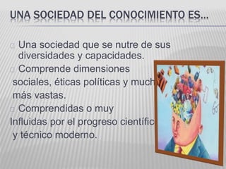 UNA SOCIEDAD DEL CONOCIMIENTO ES… 
Una sociedad que se nutre de sus 
diversidades y capacidades. 
Comprende dimensiones 
sociales, éticas políticas y mucho 
más vastas. 
Comprendidas o muy 
Influidas por el progreso científico 
y técnico moderno. 
 