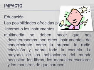 IMPACTO 
Educación 
Las posibilidades ofrecidas por 
Internet o los instrumentos 
multimedia no deben hacer que nos 
desinteresemos por otros instrumentos del 
conocimiento como la prensa, la radio, 
televisión y, sobre todo la escuela. La 
mayoría de las poblaciones del mundo 
necesitan los libros, los manuales escolares 
y los maestros de que carecen. 
 