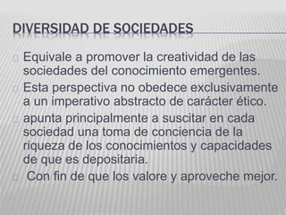 DIVERSIDAD DE SOCIEDADES 
Equivale a promover la creatividad de las 
sociedades del conocimiento emergentes. 
Esta perspectiva no obedece exclusivamente 
a un imperativo abstracto de carácter ético. 
apunta principalmente a suscitar en cada 
sociedad una toma de conciencia de la 
riqueza de los conocimientos y capacidades 
de que es depositaria. 
Con fin de que los valore y aproveche mejor. 
 