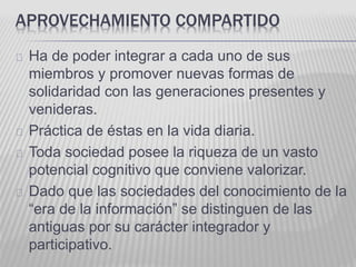 APROVECHAMIENTO COMPARTIDO 
Ha de poder integrar a cada uno de sus 
miembros y promover nuevas formas de 
solidaridad con las generaciones presentes y 
venideras. 
Práctica de éstas en la vida diaria. 
Toda sociedad posee la riqueza de un vasto 
potencial cognitivo que conviene valorizar. 
Dado que las sociedades del conocimiento de la 
“era de la información” se distinguen de las 
antiguas por su carácter integrador y 
participativo. 
 