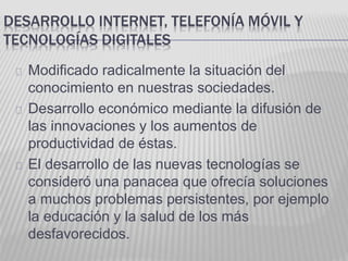 DESARROLLO INTERNET, TELEFONÍA MÓVIL Y 
TECNOLOGÍAS DIGITALES 
Modificado radicalmente la situación del 
conocimiento en nuestras sociedades. 
Desarrollo económico mediante la difusión de 
las innovaciones y los aumentos de 
productividad de éstas. 
El desarrollo de las nuevas tecnologías se 
consideró una panacea que ofrecía soluciones 
a muchos problemas persistentes, por ejemplo 
la educación y la salud de los más 
desfavorecidos. 
 
