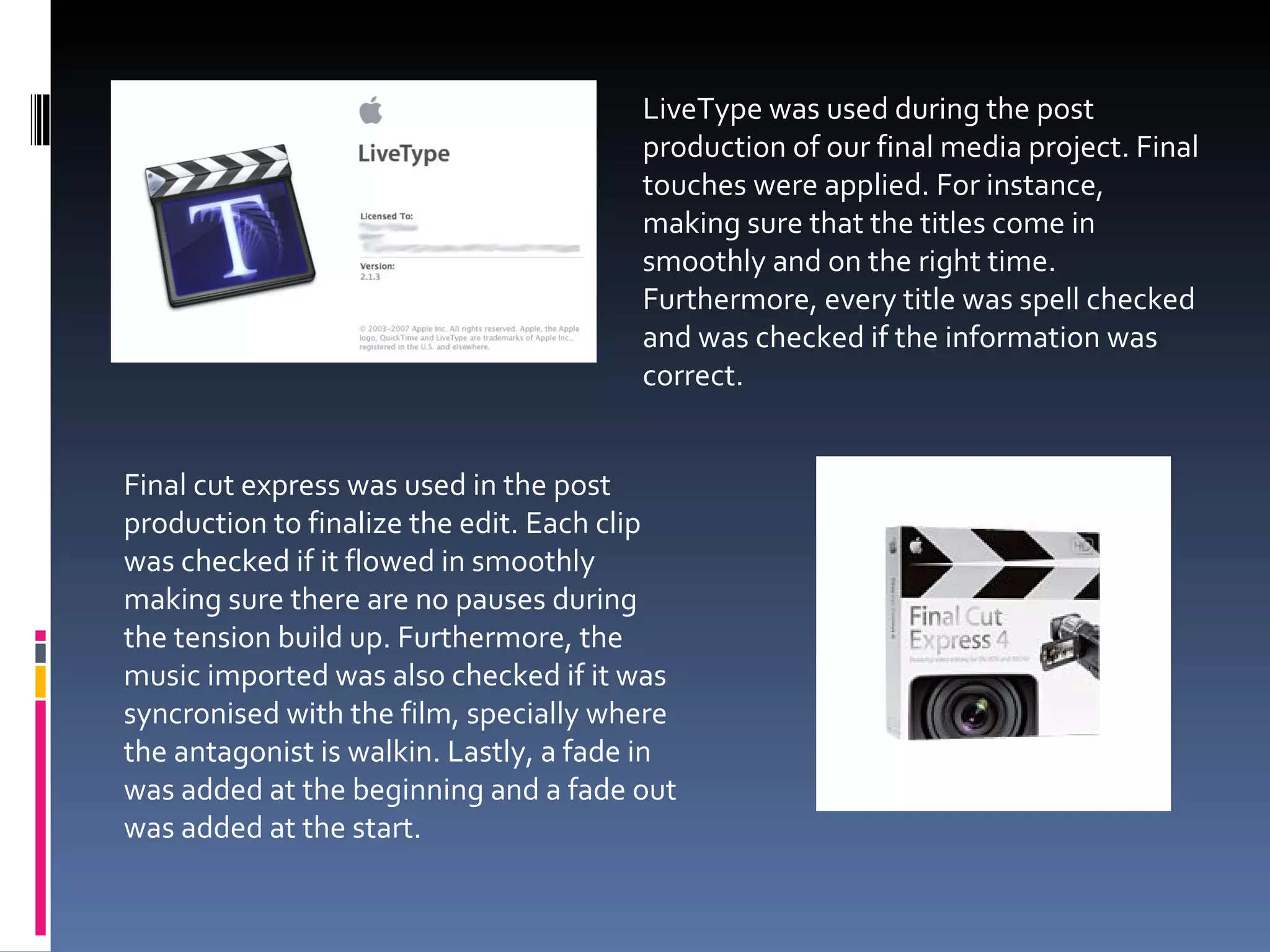 LiveType was used during the post production of our final media project. Final touches were applied. For instance, making sure that the titles come in smoothly and on the right time. Furthermore, every title was spell checked and was checked if the information was correct. Final cut express was used in the post production to finalize the edit. Each clip was checked if it flowed in smoothly making sure there are no pauses during the tension build up. Furthermore, the music imported was also checked if it was syncronised with the film, specially where the antagonist is walkin. Lastly, a fade in was added at the beginning and a fade out was added at the start. 