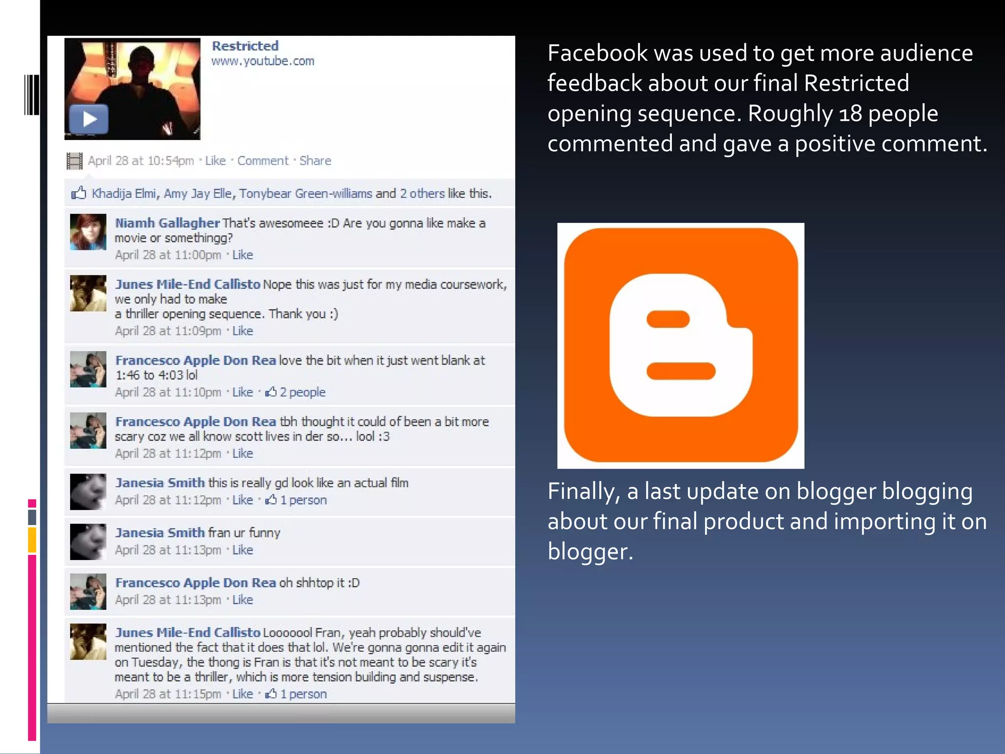 Facebook was used to get more audience feedback about our final Restricted opening sequence. Roughly 18 people commented and gave a positive comment.  Finally, a last update on blogger blogging about our final product and importing it on blogger. 
