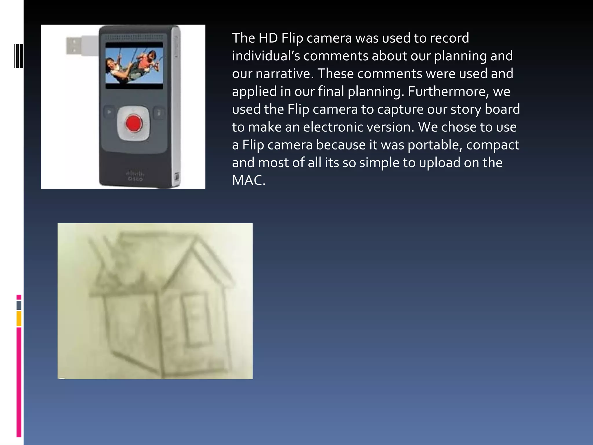 The HD Flip camera was used to record individual’s comments about our planning and our narrative. These comments were used and applied in our final planning. Furthermore, we used the Flip camera to capture our story board to make an electronic version. We chose to use a Flip camera because it was portable, compact and most of all its so simple to upload on the MAC.  