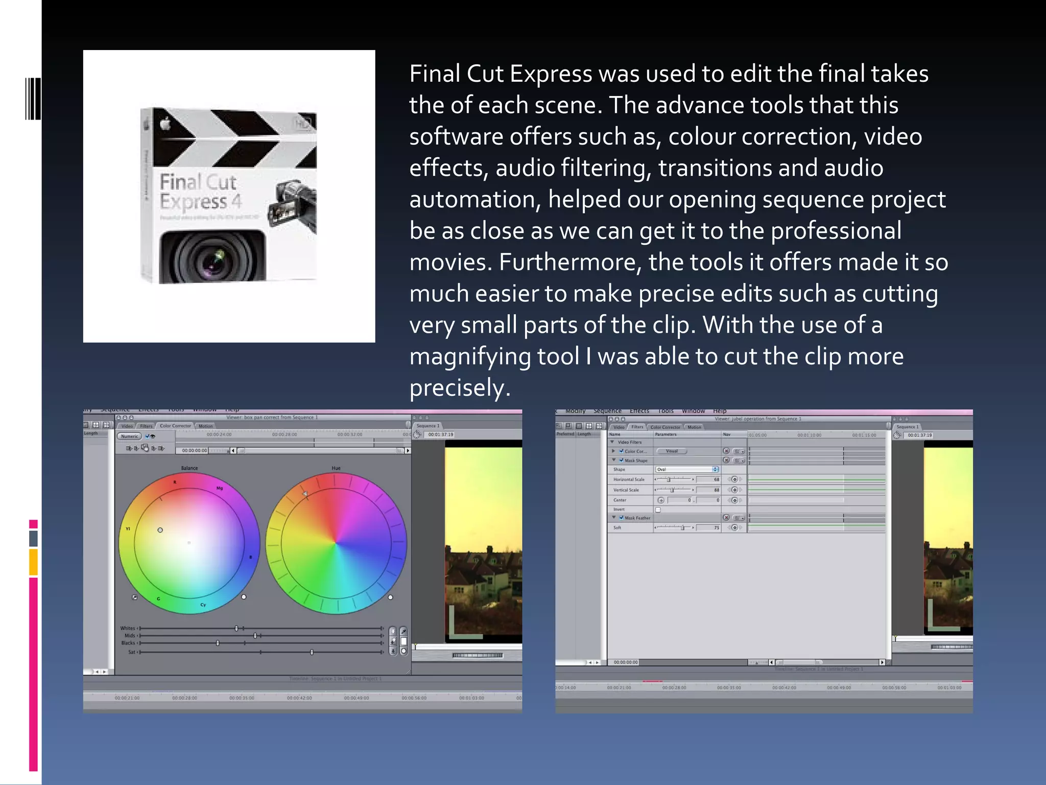 Final Cut Express was used to edit the final takes the of each scene. The advance tools that this software offers such as, colour correction, video effects, audio filtering, transitions and audio automation, helped our opening sequence project be as close as we can get it to the professional movies. Furthermore, the tools it offers made it so much easier to make precise edits such as cutting very small parts of the clip. With the use of a magnifying tool I was able to cut the clip more precisely. 