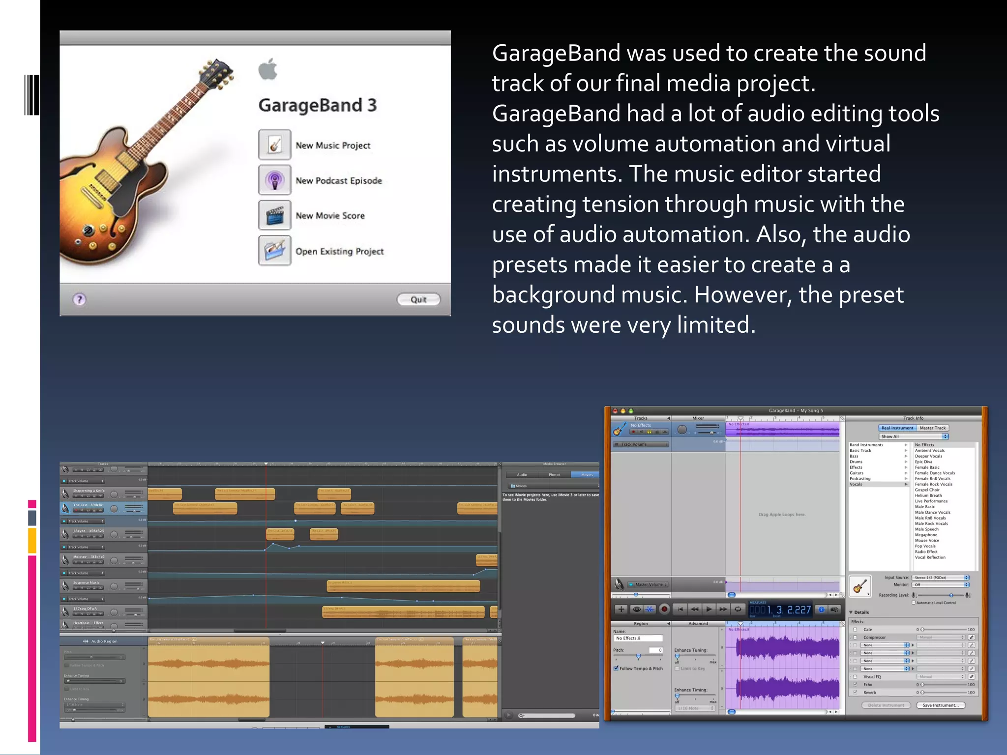 GarageBand was used to create the sound track of our final media project. GarageBand had a lot of audio editing tools such as volume automation and virtual instruments. The music editor started creating tension through music with the use of audio automation. Also, the audio presets made it easier to create a a background music. However, the preset sounds were very limited. 