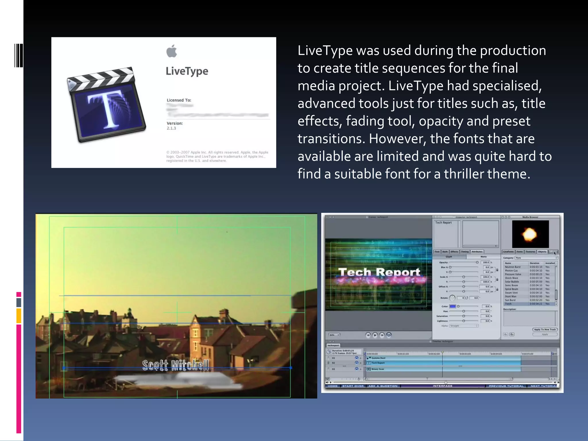LiveType was used during the production to create title sequences for the final media project. LiveType had specialised, advanced tools just for titles such as, title effects, fading tool, opacity and preset transitions. However, the fonts that are available are limited and was quite hard to find a suitable font for a thriller theme.  