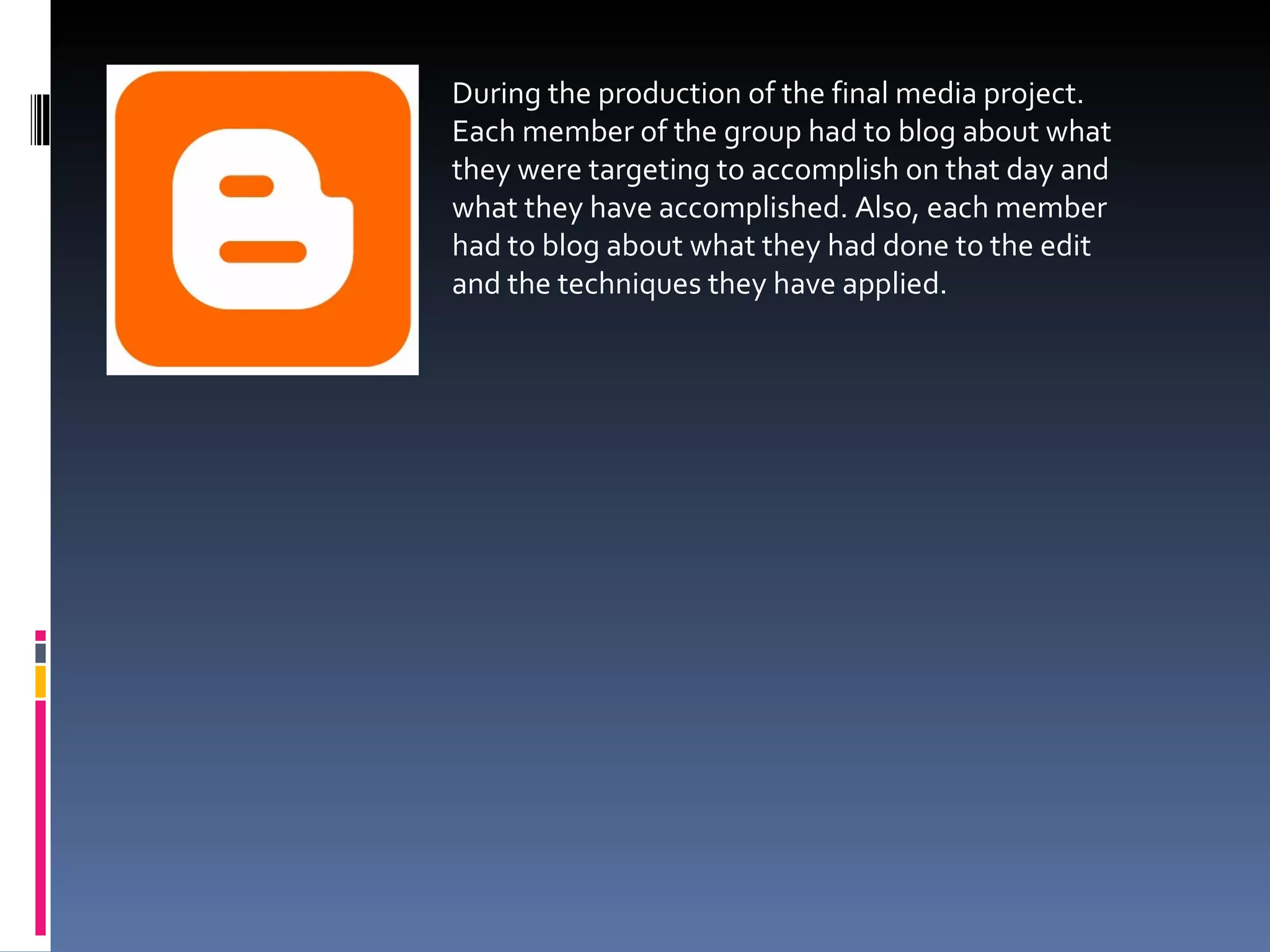 During the production of the final media project. Each member of the group had to blog about what they were targeting to accomplish on that day and what they have accomplished. Also, each member had to blog about what they had done to the edit and the techniques they have applied. 