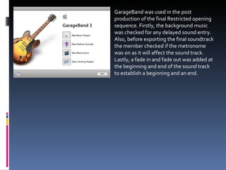 GarageBand was used in the post production of the final Restricted opening sequence. Firstly, the background music was checked for any delayed sound entry. Also, before exporting the final soundtrack the member checked if the metronome was on as it will affect the sound track. Lastly, a fade in and fade out was added at the beginning and end of the sound track to establish a beginning and an end. 