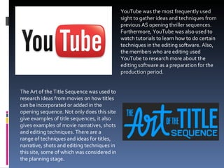 YouTube was the most frequently used sight to gather ideas and techniques from previous AS opening thriller sequences. Furthermore, YouTube was also used to watch tutorials to learn how to do certain techniques in the editing software. Also, the members who are editing used YouTube to research more about the editing software as a preparation for the production period. The Art of the Title Sequence was used to research ideas from movies on how titles can be incorporated or added in the opening sequence. Not only does this site give examples of title sequences, it also gives examples of movie narratives, shots and editing techniques. There are a  range of techniques and ideas for titles, narrative, shots and editing techniques in this site, some of which was considered in the planning stage.  