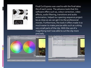 Final Cut Express was used to edit the final takes the of each scene. The advance tools that this software offers such as, colour correction, video effects, audio filtering, transitions and audio automation, helped our opening sequence project be as close as we can get it to the professional movies. Furthermore, the tools it offers made it so much easier to make precise edits such as cutting very small parts of the clip. With the use of a magnifying tool I was able to cut the clip more precisely. 