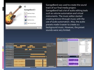 GarageBand was used to create the sound track of our final media project. GarageBand had a lot of audio editing tools such as volume automation and virtual instruments. The music editor started creating tension through music with the use of audio automation. Also, the audio presets made it easier to create a a background music. However, the preset sounds were very limited. 