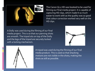 The Canon GL2 HD was booked to be used for filming our final media project. It is capable of capturing HD clips, which made It so much easier to work with as the quality was so good that colour correction worked very well on the HD clips. A Dolly was used during the filming of our final media project. This is so that our panning shots are smooth. The tripod sits on top of the Dolly and the legs of the tripod are securely locked with a locking mechanism. A tripod was used during the filming of our final media product. This is used so that shacking motions are not visible in the shots; making the shots as still as possible.  