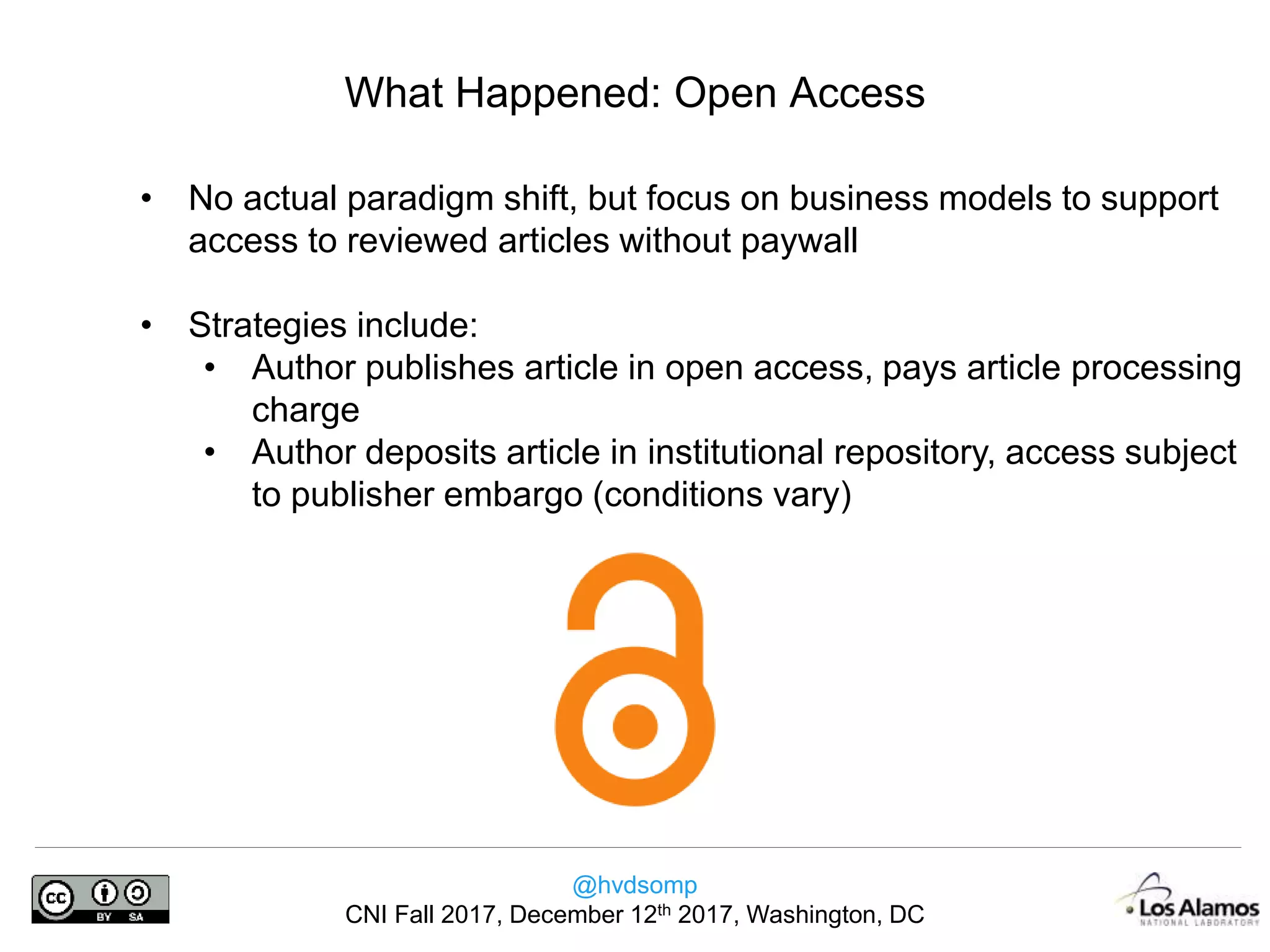 @hvdsomp
CNI Fall 2017, December 12th 2017, Washington, DC
What Happened: Open Access
• No actual paradigm shift, but focus on business models to support
access to reviewed articles without paywall
• Strategies include:
• Author publishes article in open access, pays article processing
charge
• Author deposits article in institutional repository, access subject
to publisher embargo (conditions vary)
 