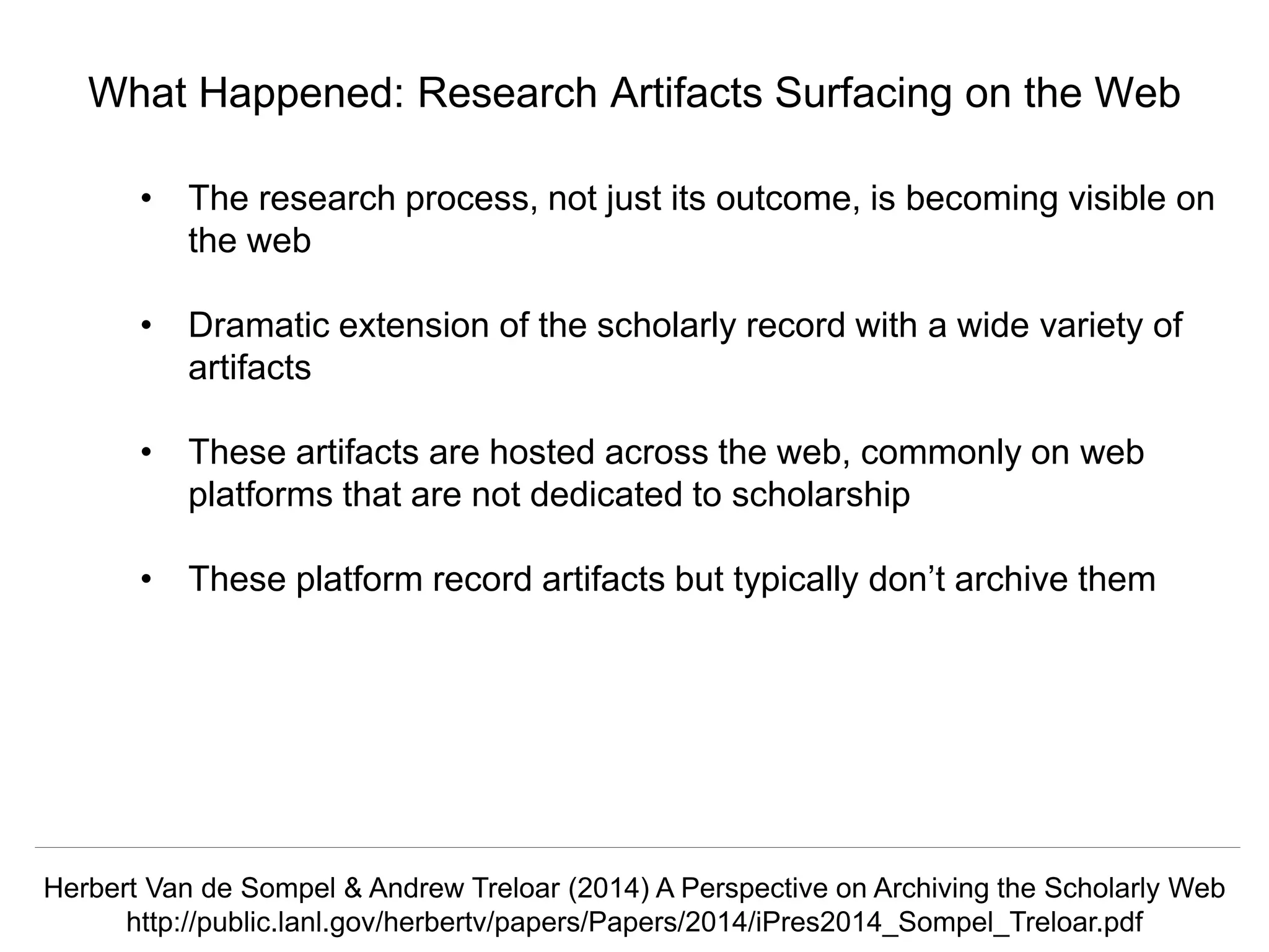 @hvdsomp
CNI Fall 2017, December 12th 2017, Washington, DC
What Happened: Research Artifacts Surfacing on the Web
• The research process, not just its outcome, is becoming visible on
the web
• Dramatic extension of the scholarly record with a wide variety of
artifacts
• These artifacts are hosted across the web, commonly on web
platforms that are not dedicated to scholarship
• These platform record artifacts but typically don’t archive them
Herbert Van de Sompel & Andrew Treloar (2014) A Perspective on Archiving the Scholarly Web
http://public.lanl.gov/herbertv/papers/Papers/2014/iPres2014_Sompel_Treloar.pdf
 