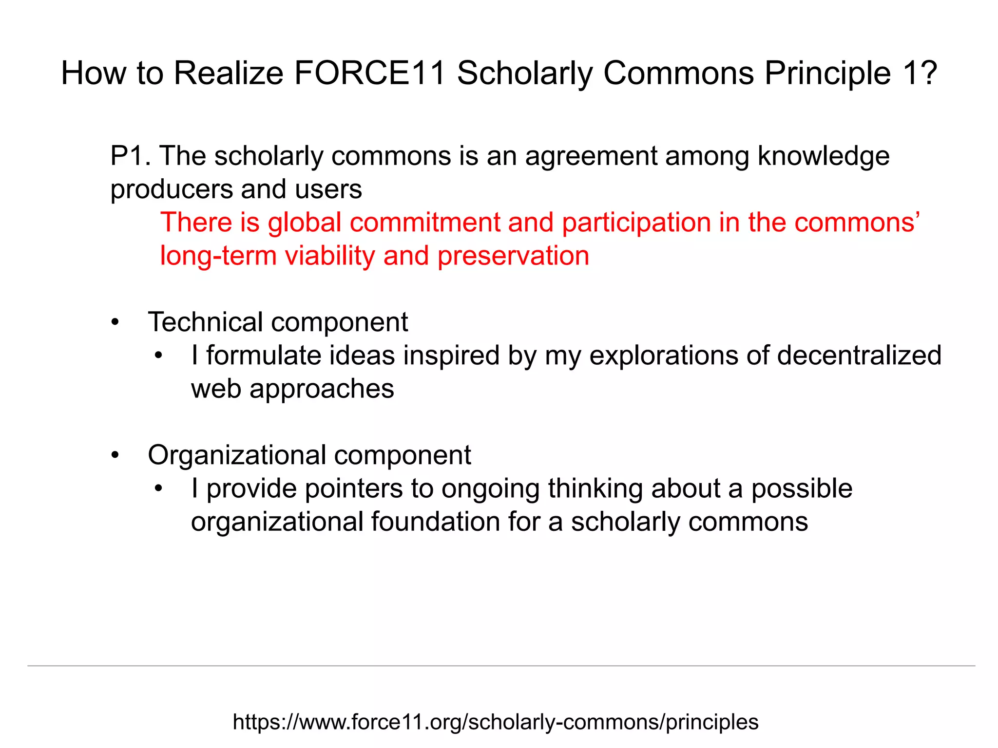 @hvdsomp
CNI Fall 2017, December 12th 2017, Washington, DC
How to Realize FORCE11 Scholarly Commons Principle 1?
P1. The scholarly commons is an agreement among knowledge
producers and users
There is global commitment and participation in the commons’
long-term viability and preservation
• Technical component
• I formulate ideas inspired by my explorations of decentralized
web approaches
• Organizational component
• I provide pointers to ongoing thinking about a possible
organizational foundation for a scholarly commons
https://www.force11.org/scholarly-commons/principles
 