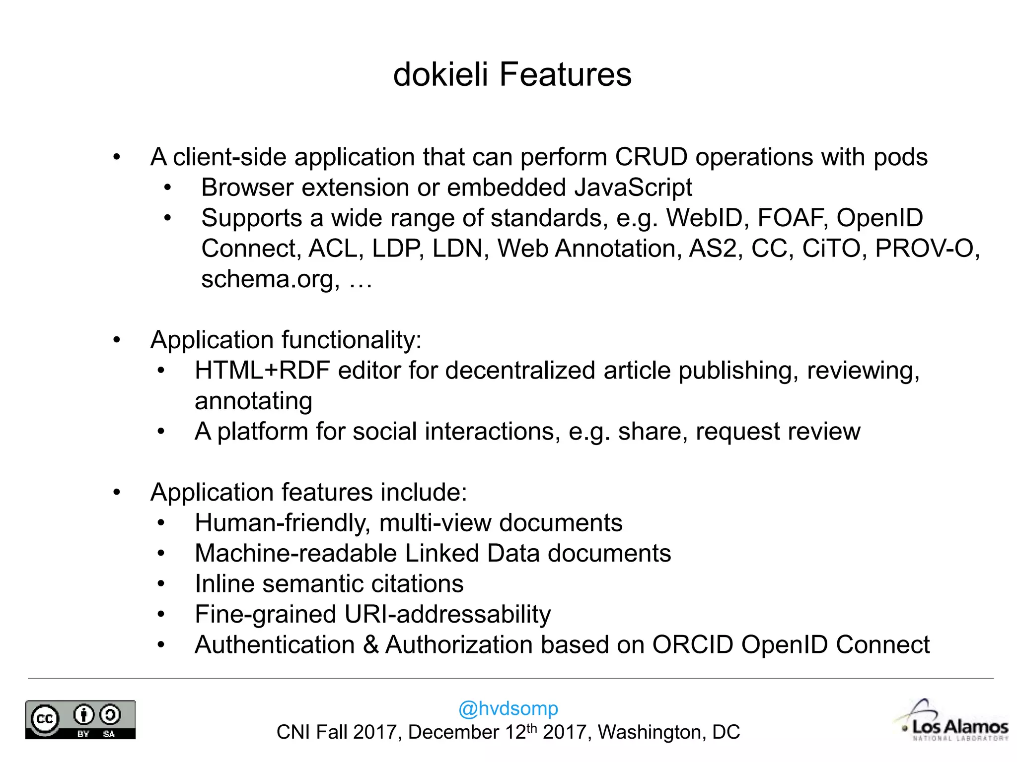 @hvdsomp
CNI Fall 2017, December 12th 2017, Washington, DC
dokieli Features
• A client-side application that can perform CRUD operations with pods
• Browser extension or embedded JavaScript
• Supports a wide range of standards, e.g. WebID, FOAF, OpenID
Connect, ACL, LDP, LDN, Web Annotation, AS2, CC, CiTO, PROV-O,
schema.org, …
• Application functionality:
• HTML+RDF editor for decentralized article publishing, reviewing,
annotating
• A platform for social interactions, e.g. share, request review
• Application features include:
• Human-friendly, multi-view documents
• Machine-readable Linked Data documents
• Inline semantic citations
• Fine-grained URI-addressability
• Authentication & Authorization based on ORCID OpenID Connect
 