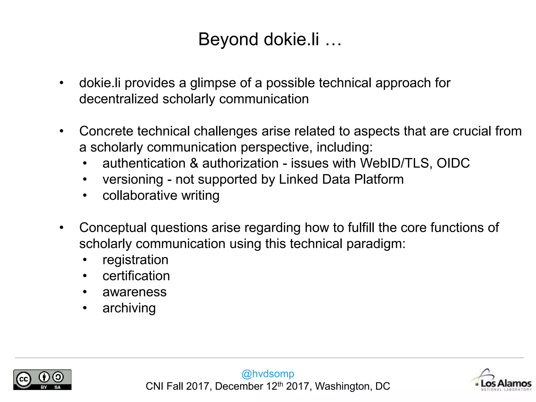 @hvdsomp
CNI Fall 2017, December 12th 2017, Washington, DC
Beyond dokie.li …
• dokie.li provides a glimpse of a possible technical approach for
decentralized scholarly communication
• Concrete technical challenges arise related to aspects that are crucial from
a scholarly communication perspective, including:
• authentication & authorization - issues with WebID/TLS, OIDC
• versioning - not supported by Linked Data Platform
• collaborative writing
• Conceptual questions arise regarding how to fulfill the core functions of
scholarly communication using this technical paradigm:
• registration
• certification
• awareness
• archiving
 