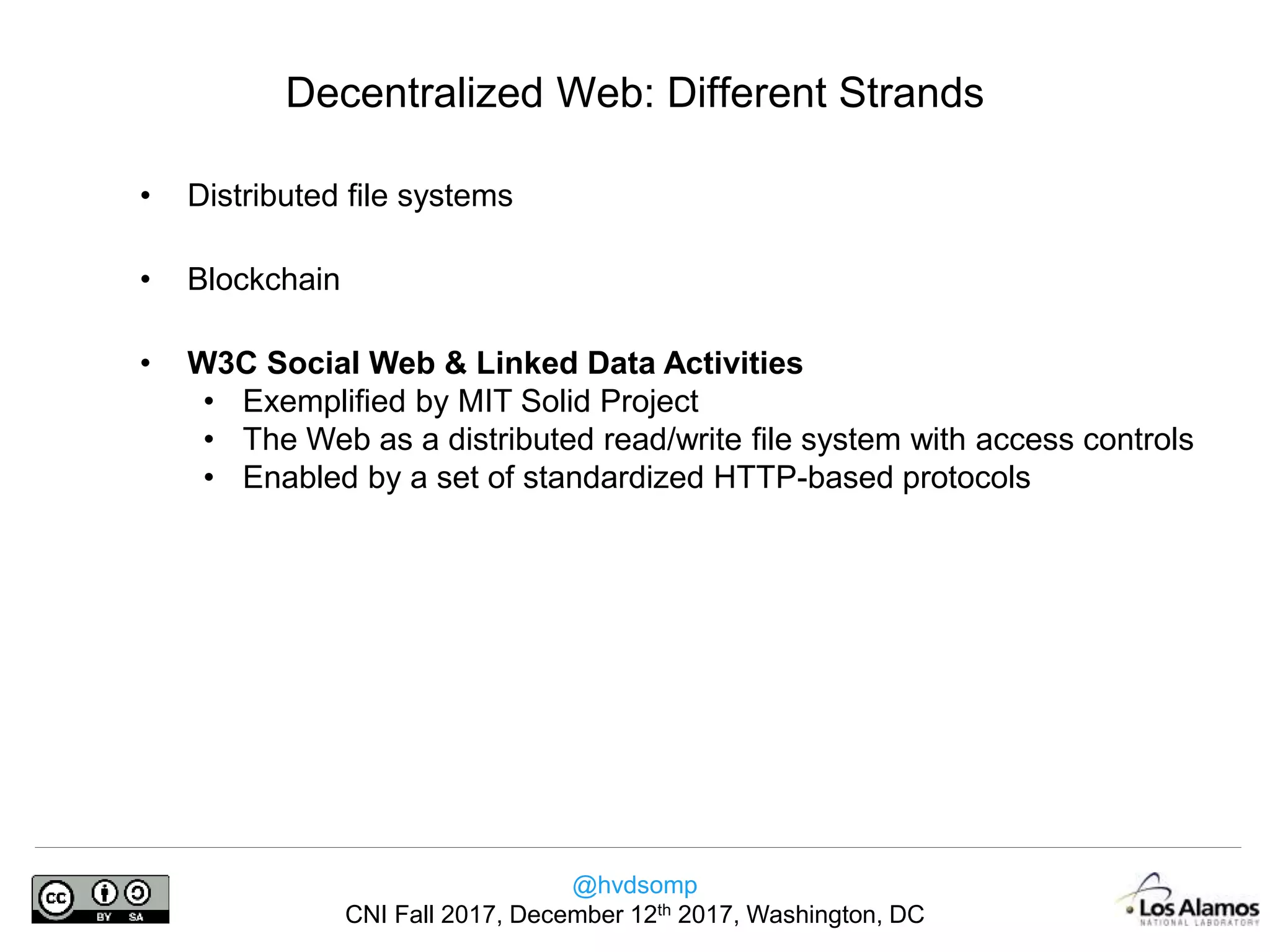 @hvdsomp
CNI Fall 2017, December 12th 2017, Washington, DC
Decentralized Web: Different Strands
• Distributed file systems
• Blockchain
• W3C Social Web & Linked Data Activities
• Exemplified by MIT Solid Project
• The Web as a distributed read/write file system with access controls
• Enabled by a set of standardized HTTP-based protocols
 