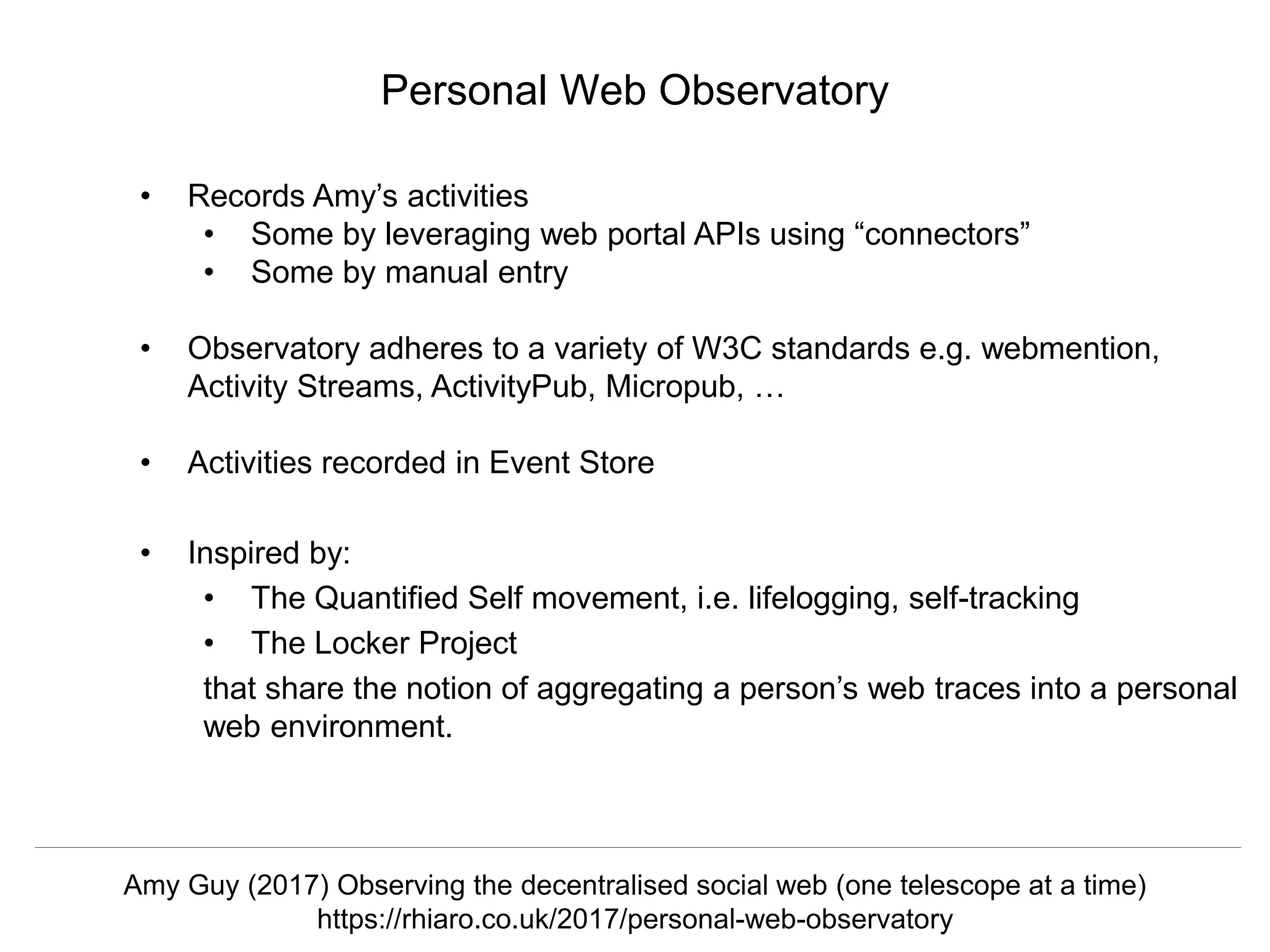 @hvdsomp
CNI Fall 2017, December 12th 2017, Washington, DC
• Records Amy’s activities
• Some by leveraging web portal APIs using “connectors”
• Some by manual entry
• Observatory adheres to a variety of W3C standards e.g. webmention,
Activity Streams, ActivityPub, Micropub, …
• Activities recorded in Event Store
• Inspired by:
• The Quantified Self movement, i.e. lifelogging, self-tracking
• The Locker Project
that share the notion of aggregating a person’s web traces into a personal
web environment.
Personal Web Observatory
Amy Guy (2017) Observing the decentralised social web (one telescope at a time)
https://rhiaro.co.uk/2017/personal-web-observatory
 