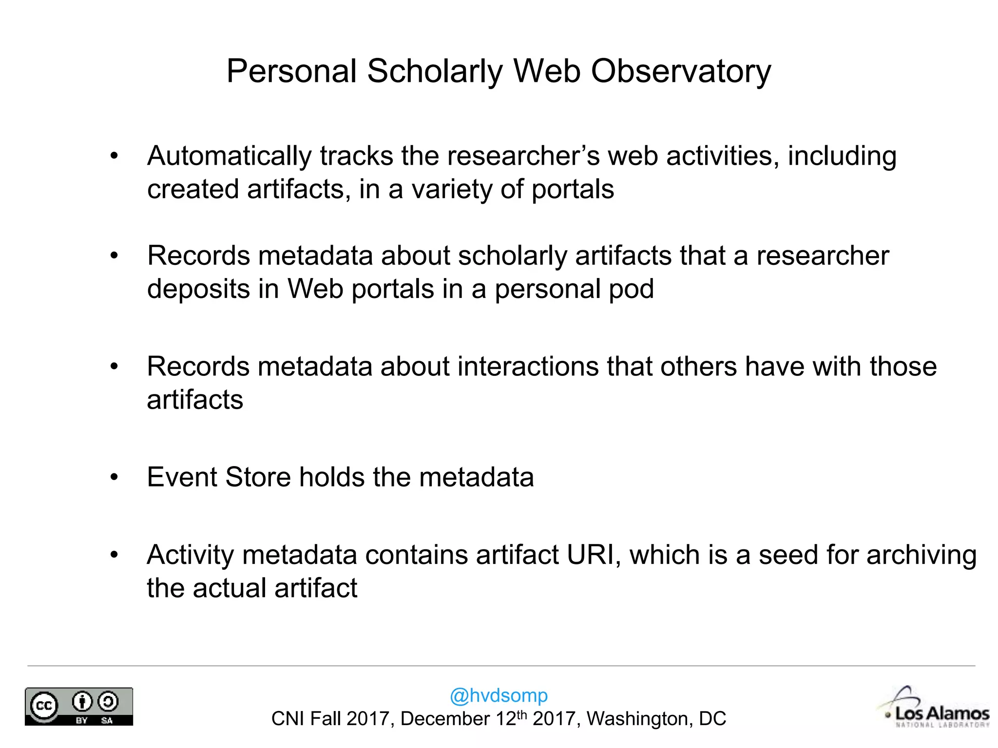 @hvdsomp
CNI Fall 2017, December 12th 2017, Washington, DC
• Automatically tracks the researcher’s web activities, including
created artifacts, in a variety of portals
• Records metadata about scholarly artifacts that a researcher
deposits in Web portals in a personal pod
• Records metadata about interactions that others have with those
artifacts
• Event Store holds the metadata
• Activity metadata contains artifact URI, which is a seed for archiving
the actual artifact
Personal Scholarly Web Observatory
 