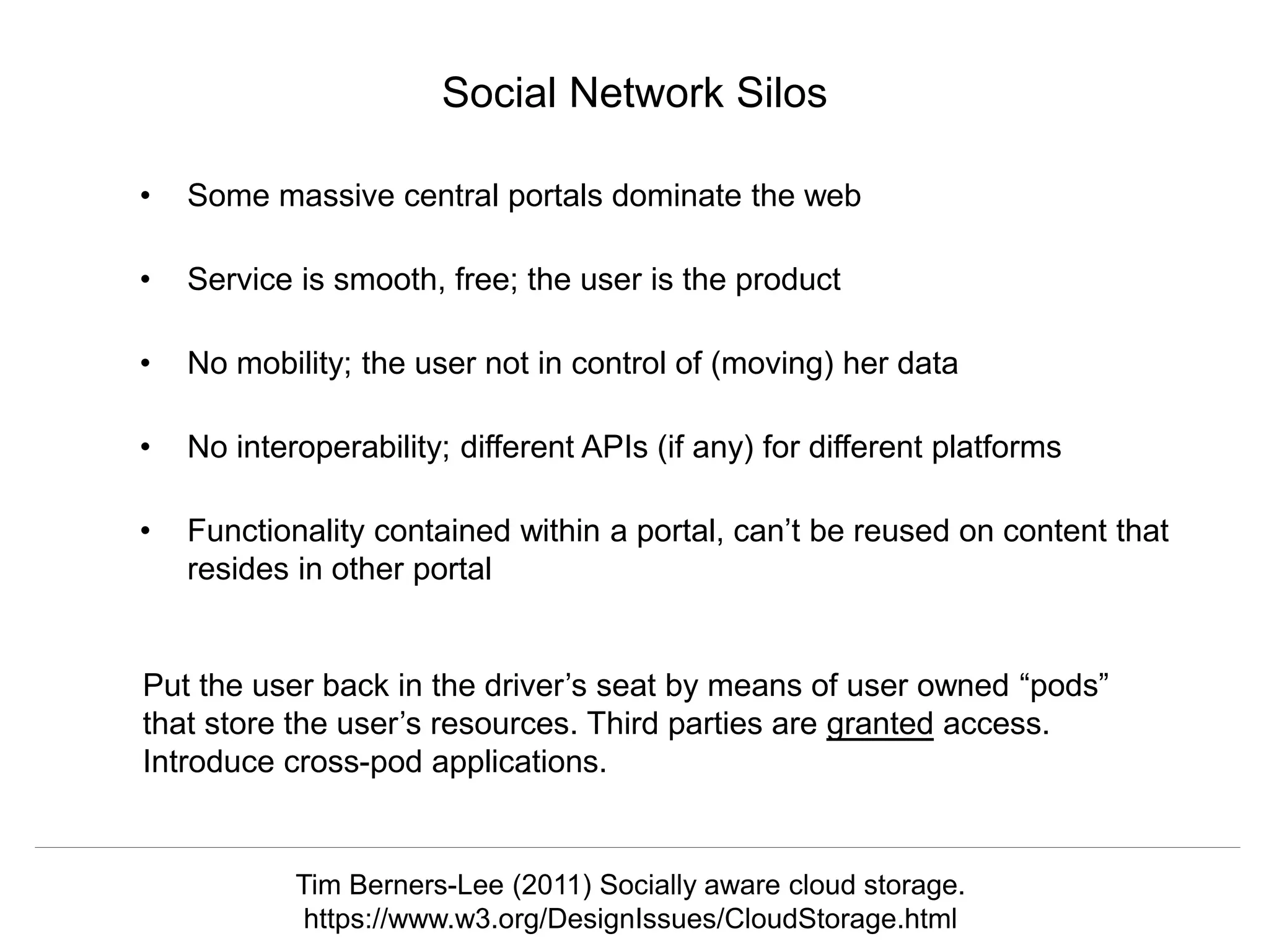 @hvdsomp
CNI Fall 2017, December 12th 2017, Washington, DC
Social Network Silos
• Some massive central portals dominate the web
• Service is smooth, free; the user is the product
• No mobility; the user not in control of (moving) her data
• No interoperability; different APIs (if any) for different platforms
• Functionality contained within a portal, can’t be reused on content that
resides in other portal
Tim Berners-Lee (2011) Socially aware cloud storage.
https://www.w3.org/DesignIssues/CloudStorage.html
Put the user back in the driver’s seat by means of user owned “pods”
that store the user’s resources. Third parties are granted access.
Introduce cross-pod applications.
 